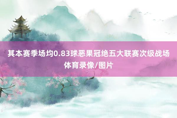 其本赛季场均0.83球恶果冠绝五大联赛次级战场体育录像/图片