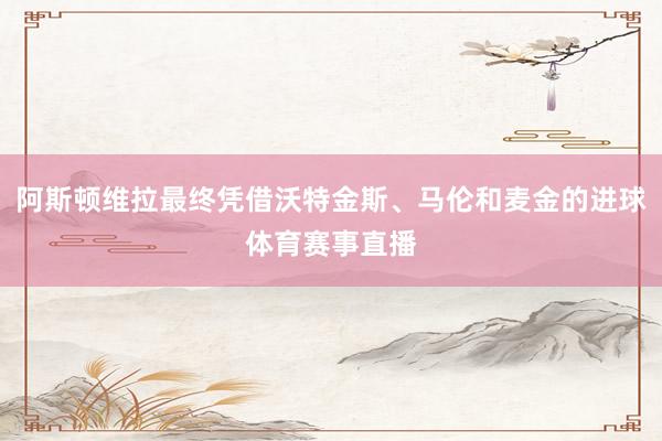 阿斯顿维拉最终凭借沃特金斯、马伦和麦金的进球体育赛事直播
