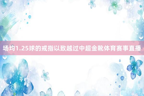 场均1.25球的戒指以致越过中超金靴体育赛事直播