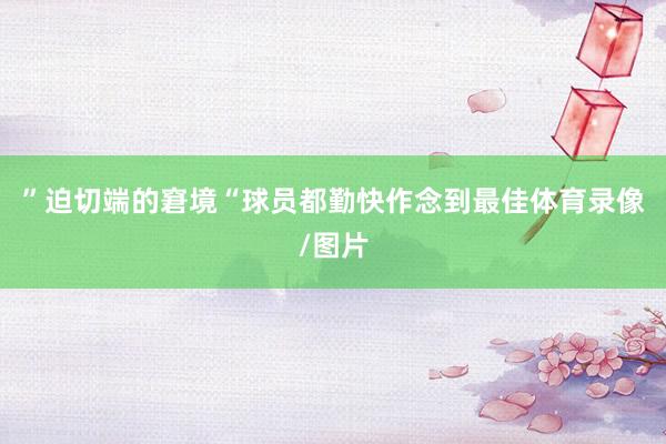 ” 迫切端的窘境 “球员都勤快作念到最佳体育录像/图片