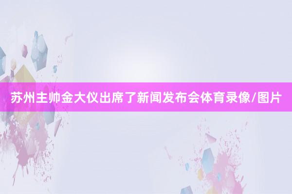 苏州主帅金大仪出席了新闻发布会体育录像/图片