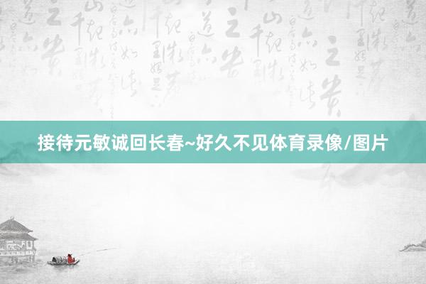 接待元敏诚回长春~好久不见体育录像/图片