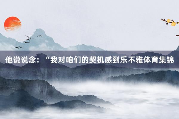 他说说念：“我对咱们的契机感到乐不雅体育集锦