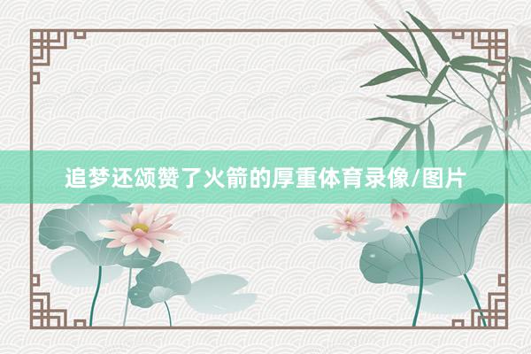 追梦还颂赞了火箭的厚重体育录像/图片