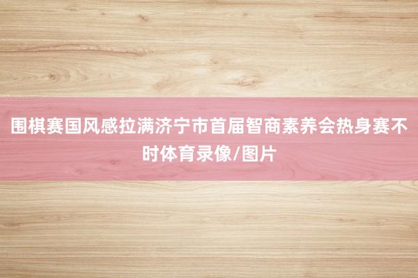 围棋赛国风感拉满济宁市首届智商素养会热身赛不时体育录像/图片