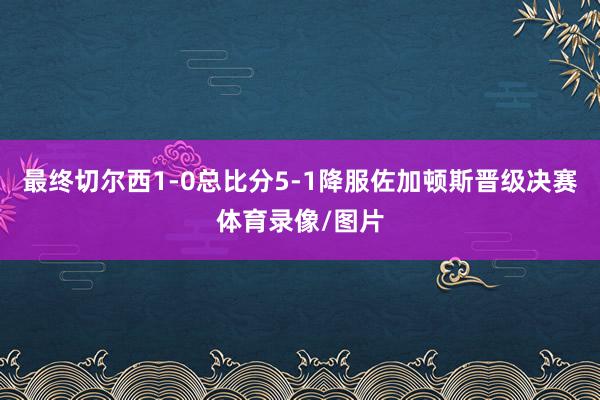 最终切尔西1-0总比分5-1降服佐加顿斯晋级决赛体育录像/图片