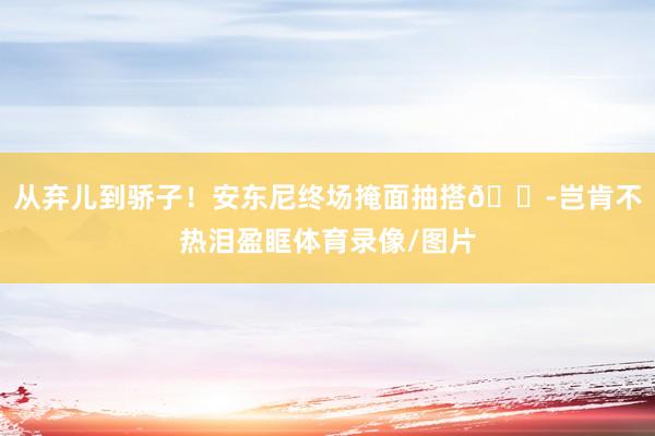 从弃儿到骄子！安东尼终场掩面抽搭😭岂肯不热泪盈眶体育录像/图片