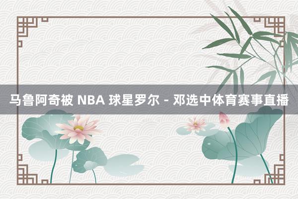 马鲁阿奇被 NBA 球星罗尔 - 邓选中体育赛事直播