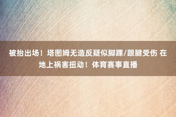 被抬出场！塔图姆无造反疑似脚踝/跟腱受伤 在地上祸害扭动！体育赛事直播