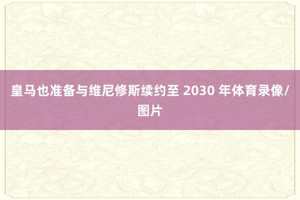皇马也准备与维尼修斯续约至 2030 年体育录像/图片