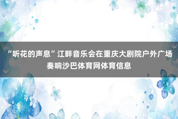 “听花的声息”江畔音乐会在重庆大剧院户外广场奏响沙巴体育网体育信息