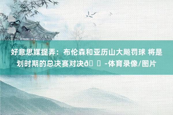好意思媒捉弄：布伦森和亚历山大飚罚球 将是划时期的总决赛对决😭体育录像/图片