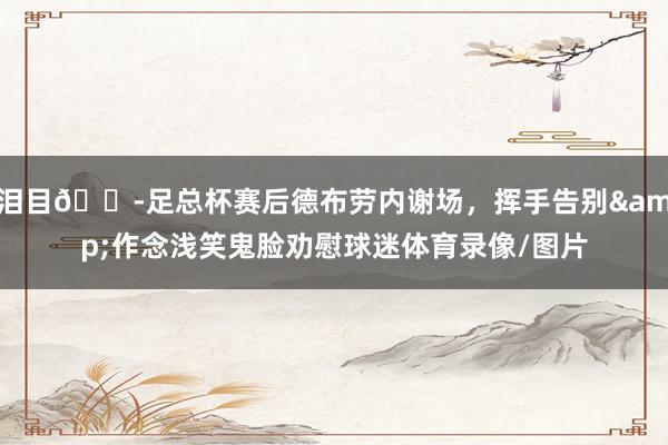 泪目😭足总杯赛后德布劳内谢场，挥手告别&作念浅笑鬼脸劝慰球迷体育录像/图片