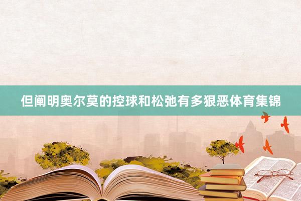 但阐明奥尔莫的控球和松弛有多狠恶体育集锦