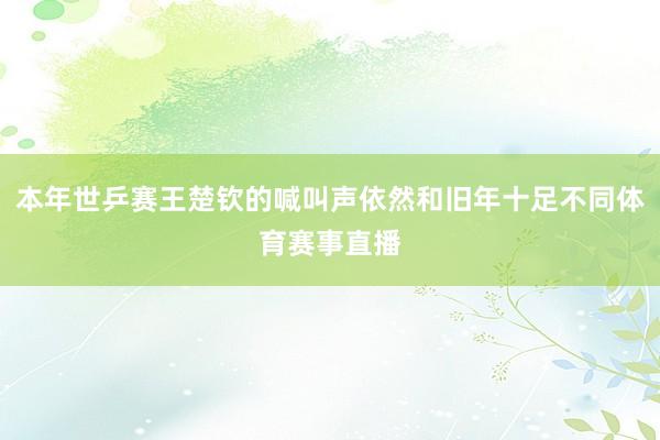 本年世乒赛王楚钦的喊叫声依然和旧年十足不同体育赛事直播