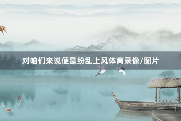 对咱们来说便是纷乱上风体育录像/图片
