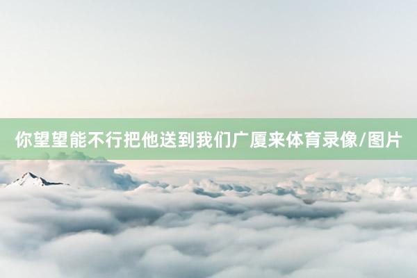 你望望能不行把他送到我们广厦来体育录像/图片