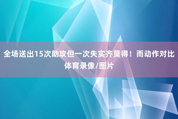 全场送出15次助攻但一次失实齐莫得！而动作对比体育录像/图片