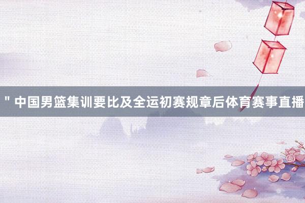 ＂中国男篮集训要比及全运初赛规章后体育赛事直播