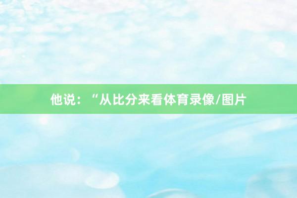 他说：“从比分来看体育录像/图片