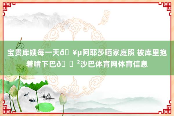 宝贵库嫂每一天🥵阿耶莎晒家庭照 被库里抱着啃下巴😲沙巴体育网体育信息