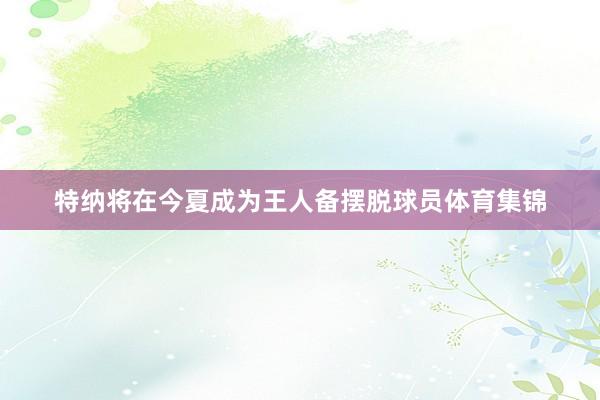 特纳将在今夏成为王人备摆脱球员体育集锦