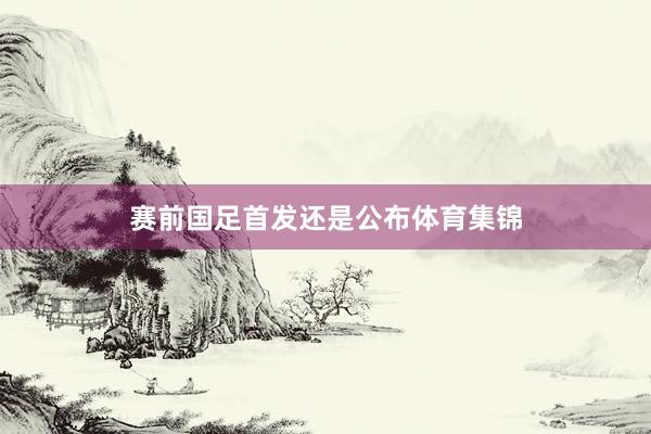 赛前国足首发还是公布体育集锦