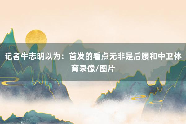 记者牛志明以为：首发的看点无非是后腰和中卫体育录像/图片