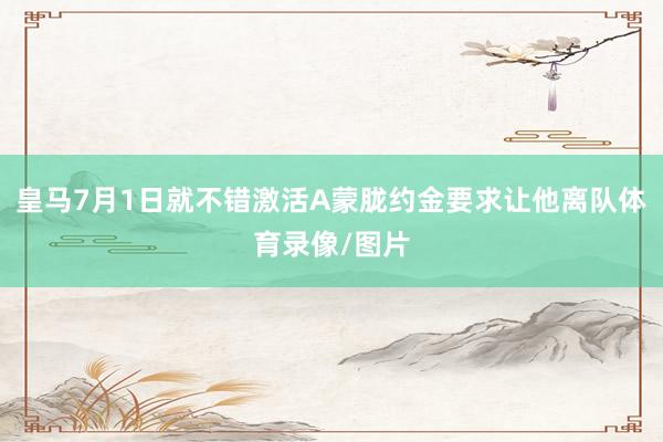 皇马7月1日就不错激活A蒙胧约金要求让他离队体育录像/图片