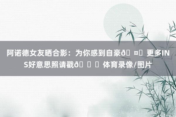 阿诺德女友晒合影：为你感到自豪🤍更多INS好意思照请戳👇体育录像/图片