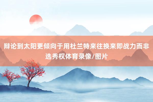 辩论到太阳更倾向于用杜兰特来往换来即战力而非选秀权体育录像/图片