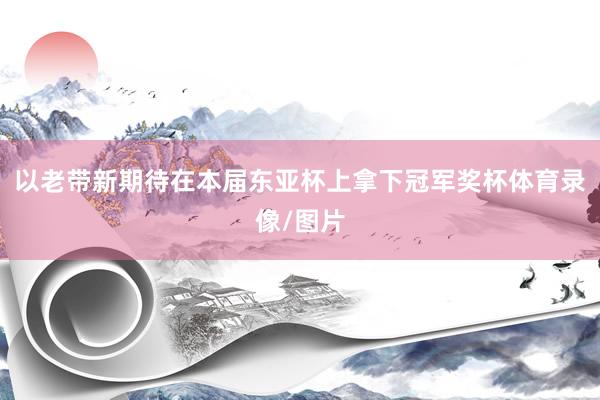 以老带新期待在本届东亚杯上拿下冠军奖杯体育录像/图片