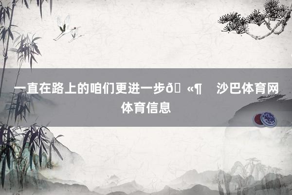 一直在路上的咱们更进一步🫶    沙巴体育网体育信息