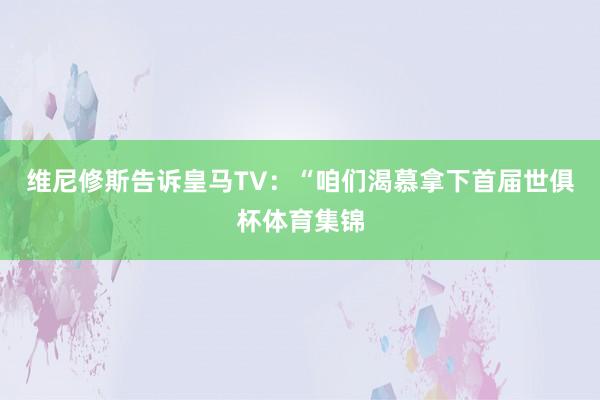 维尼修斯告诉皇马TV：“咱们渴慕拿下首届世俱杯体育集锦