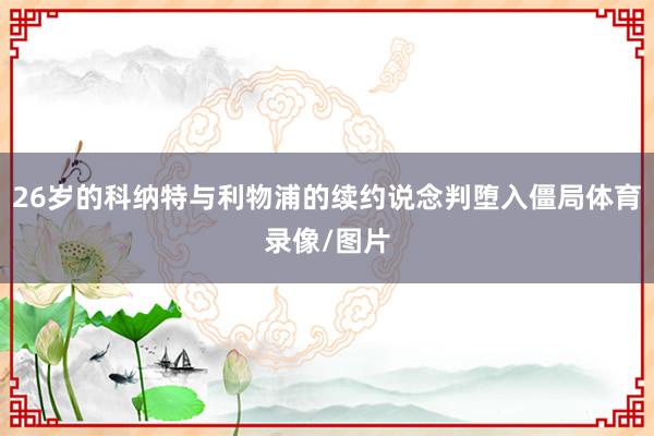 26岁的科纳特与利物浦的续约说念判堕入僵局体育录像/图片