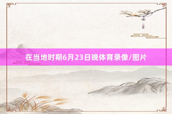 在当地时期6月23日晚体育录像/图片