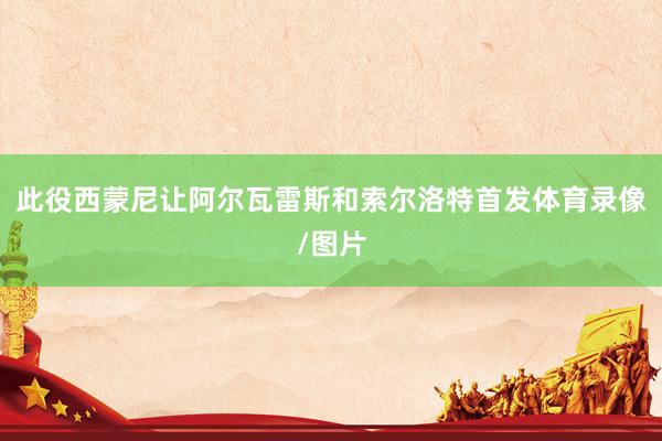 此役西蒙尼让阿尔瓦雷斯和索尔洛特首发体育录像/图片