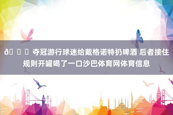 😅夺冠游行球迷给戴格诺特扔啤酒 后者接住规则开罐喝了一口沙巴体育网体育信息