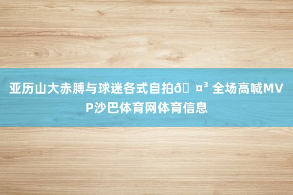 亚历山大赤膊与球迷各式自拍🤳 全场高喊MVP沙巴体育网体育信息