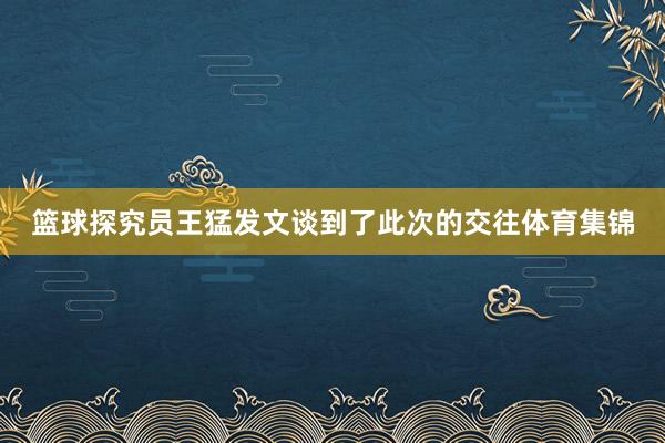 篮球探究员王猛发文谈到了此次的交往体育集锦
