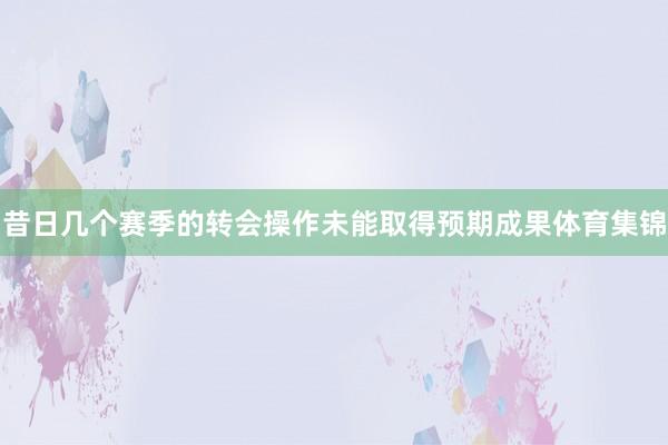 昔日几个赛季的转会操作未能取得预期成果体育集锦