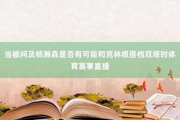当被问及杨瀚森是否有可能和克林根搭档双塔时体育赛事直播