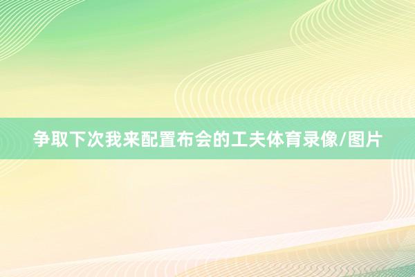 争取下次我来配置布会的工夫体育录像/图片