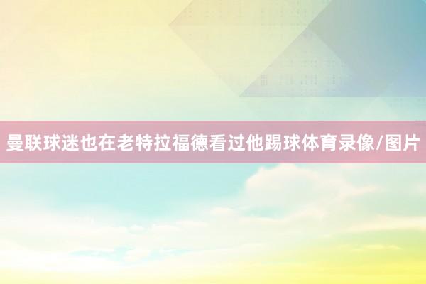 曼联球迷也在老特拉福德看过他踢球体育录像/图片