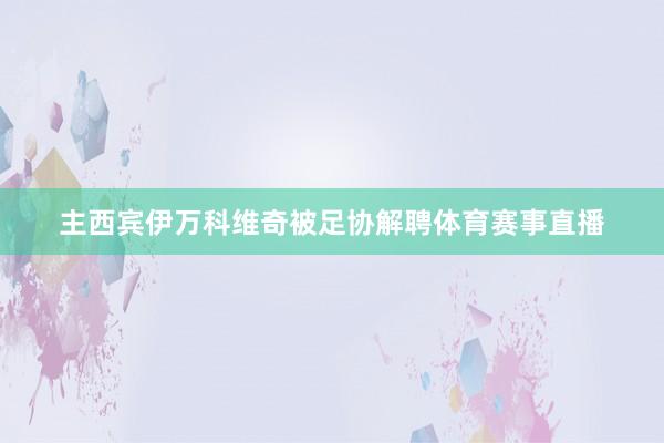 主西宾伊万科维奇被足协解聘体育赛事直播