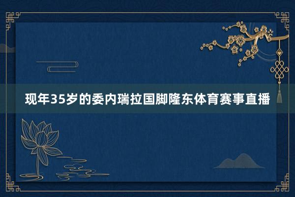 现年35岁的委内瑞拉国脚隆东体育赛事直播