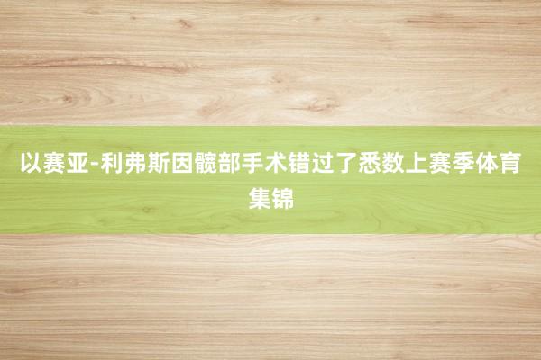 以赛亚-利弗斯因髋部手术错过了悉数上赛季体育集锦