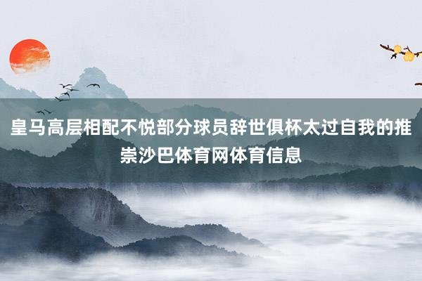 皇马高层相配不悦部分球员辞世俱杯太过自我的推崇沙巴体育网体育信息