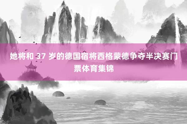 她将和 37 岁的德国宿将西格蒙德争夺半决赛门票体育集锦