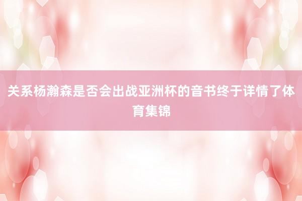 关系杨瀚森是否会出战亚洲杯的音书终于详情了体育集锦
